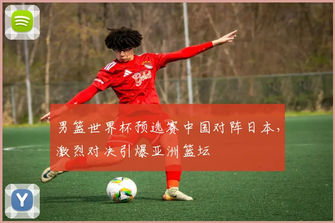 男篮世界杯预选赛中国对阵日本，激烈对决引爆亚洲篮坛