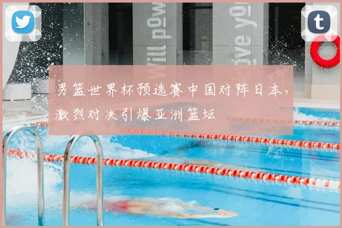 男篮世界杯预选赛中国对阵日本，激烈对决引爆亚洲篮坛