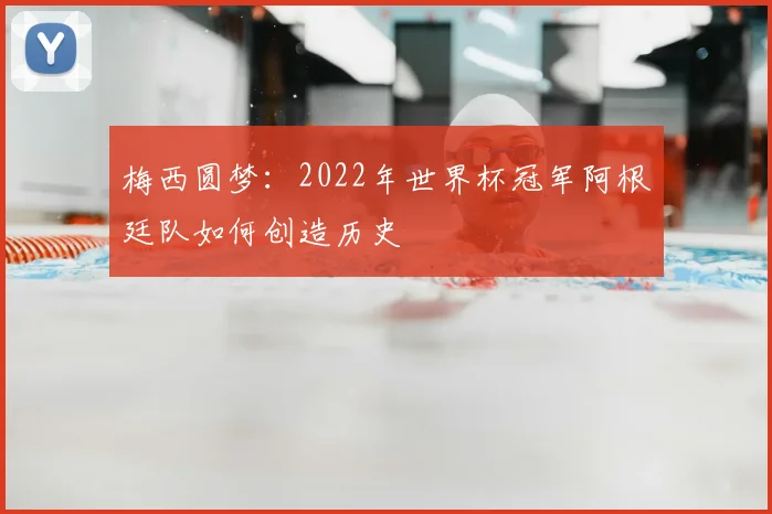 梅西圆梦：2022年世界杯冠军阿根廷队如何创造历史