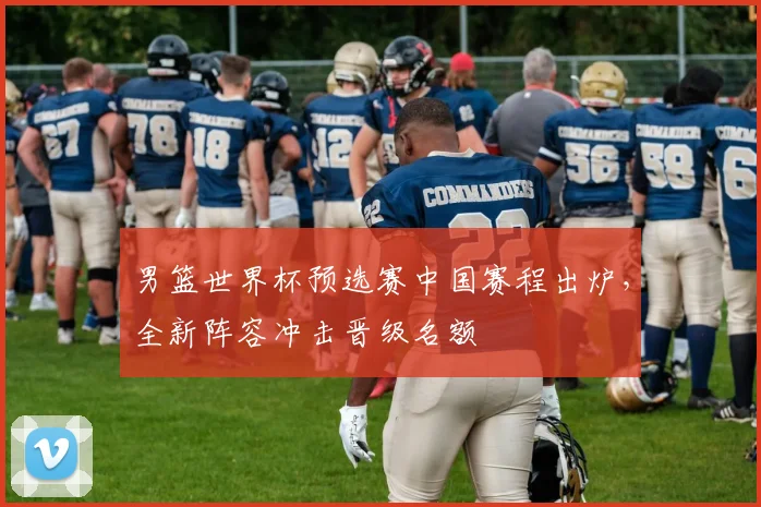 男篮世界杯预选赛中国赛程出炉，全新阵容冲击晋级名额