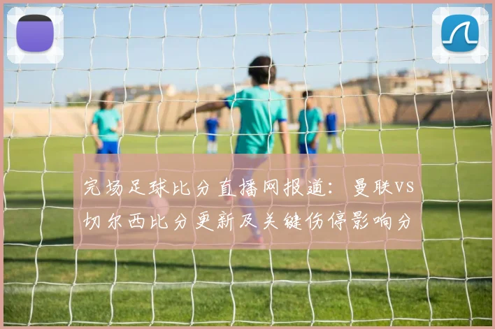 完场足球比分直播网报道：曼联vs切尔西比分更新及关键伤停影响分析