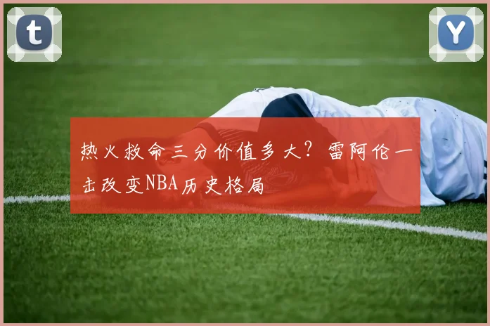 热火救命三分价值多大？雷阿伦一击改变NBA历史格局