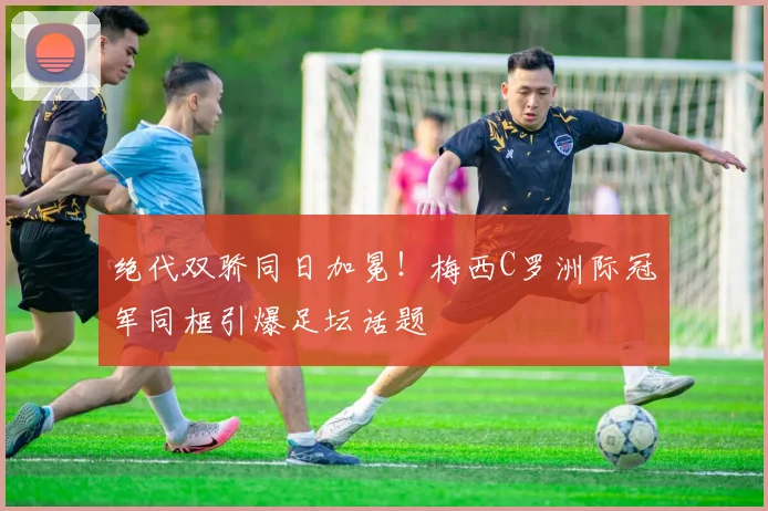 绝代双骄同日加冕！梅西C罗洲际冠军同框引爆足坛话题